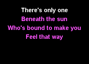 There's only one
Beneath the sun
Who's bound to make you

Feel that way
