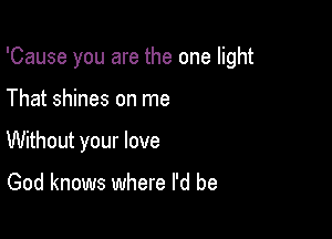 'Cause you are the one light

That shines on me
Without your love

God knows where I'd be