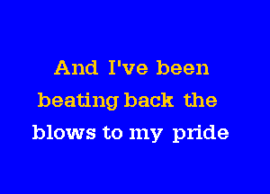 And I've been
beating back the

blows to my pride