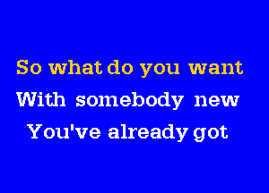 So what do you want
With somebody new
You've already got