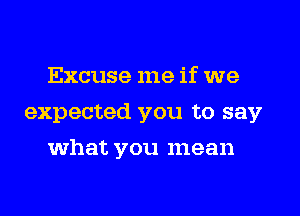 Excuse me if we
expected you to say
what you mean