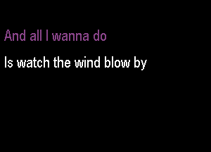And all I wanna do

Is watch the wind blow by