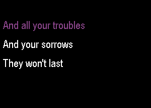And all your troubles

And your sorrows

They won't last