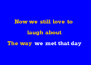 Now we still love to

laugh about

The way we met that day