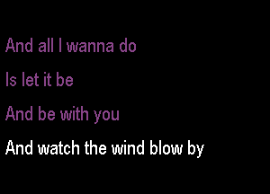 And all I wanna do
Is let it be

And be with you
And watch the wind blow by