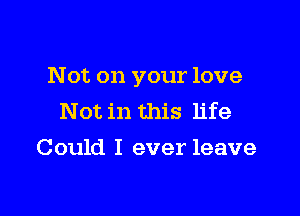 Not on your love

Not in this life
Could I ever leave