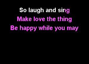 So laugh and sing
Make love the thing
Be happy while you may