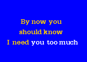 By now you

should know
I need you toomuch