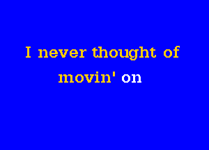 I never thought of

movin' on