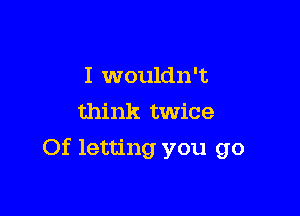 I wouldn't
think twice

Of letting you go