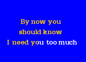 By now you

should know
I need you toomuch