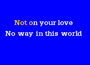 Not on your love

No way in this world