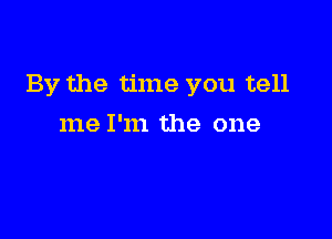 By the time you tell

me I'm the one