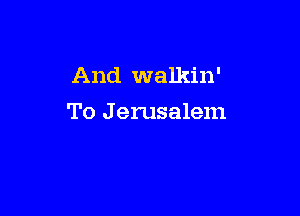 And walkin'

To J erusalem