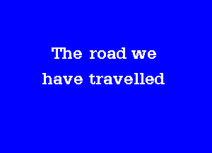 The road we

have travelled