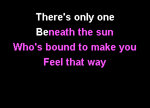 There's only one
Beneath the sun
Who's bound to make you

Feel that way