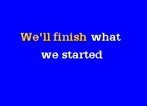 We'll finish What

we started