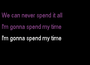 We can never spend it all

I'm gonna spend my time

I'm gonna spend my time