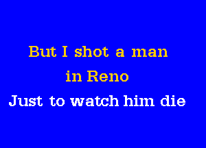 But I shot a man

in Reno
Just to watch him die