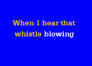 When I hear that

whistle blowing