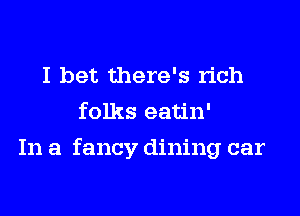 I bet there's rich
folks eatin'

In a fancy dining car