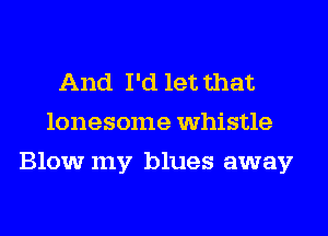 And I'd let that
lonesome whistle
Blow my blues away