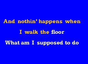 And. nothin' happens when
I walk the iloor

What am I supposed. to do