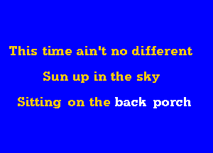 This time ain't no different
Sun up in the sky

Sitting on the back porch