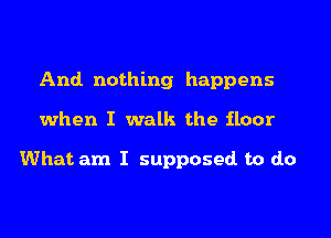 And. nothing happens
when I walk the floor

What am I supposed. to do