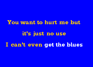 You want to hurt me but

it's just no use

I can't even get the blues