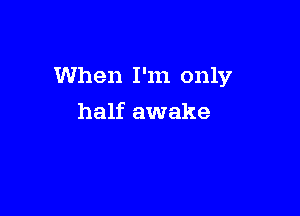 When I'm only

half awake