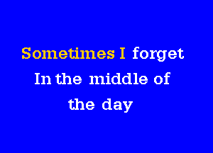 Sometimes I forget

In the middle of
the day