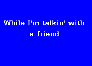 While I'm talkin' with

a friend