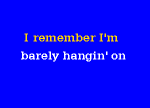 I remember I'm

barely hangin' on