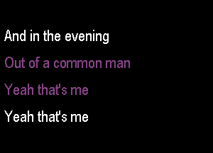 And in the evening

Out of a common man
Yeah thafs me
Yeah thafs me