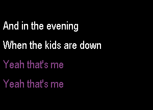 And in the evening

When the kids are down
Yeah thafs me
Yeah thafs me