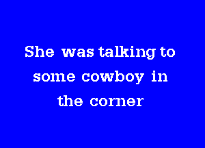 She was talking to

some cowboy in
the corner