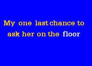 My one last chance to

ask her on the floor