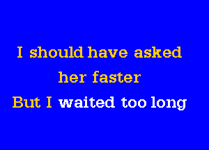 I should have asked
her faster
But I waited too long