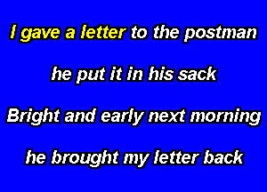 I gave a letter to the postman
he put it in his sack
Bright and early next morning

he brought my letter back