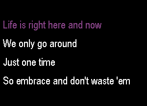 Life is right here and now

We only go around

Just one time

So embrace and don't waste 'em