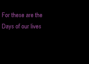 For these are the

Days of our lives