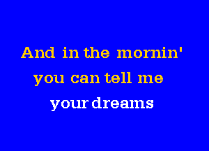 And in the mornin'
you can tell me
your dreams