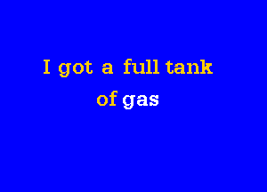 I got a full tank

of gas