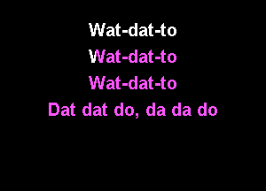 Wat-dat-to
Wat-dat-to
Wat-dat-to

Dat dat do, da da do