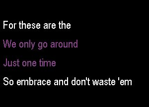 For these are the

We only go around

Just one time

So embrace and don't waste 'em