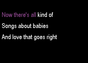 Now there's all kind of

Songs about babies

And love that goes right