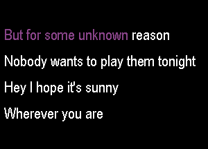 But for some unknown reason
Nobody wants to play them tonight
Hey I hope ifs sunny

Wherever you are