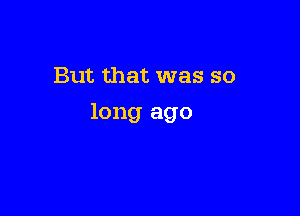 But that was so

long ago