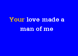 Your love made a

man of me
